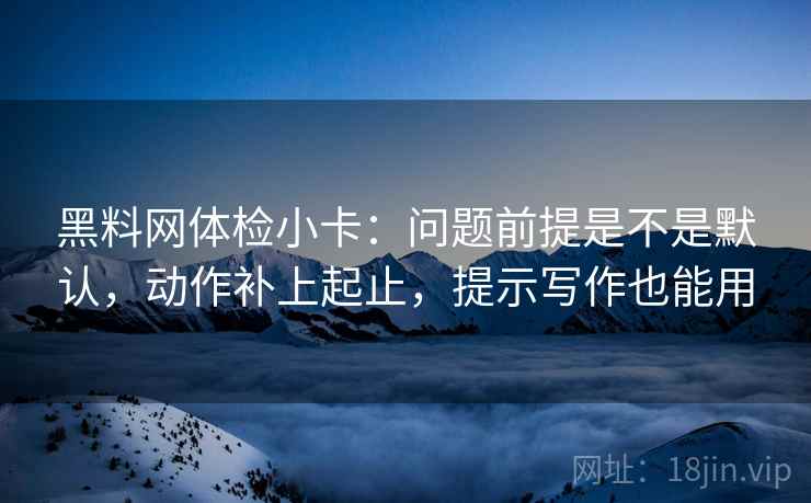 黑料网体检小卡：问题前提是不是默认，动作补上起止，提示写作也能用