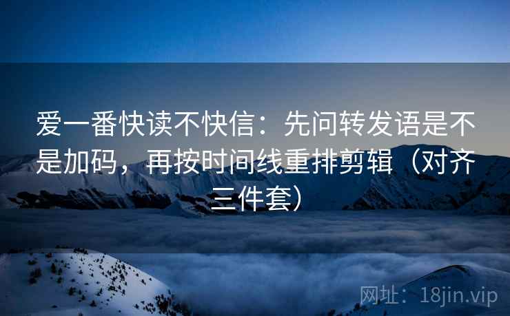 爱一番快读不快信：先问转发语是不是加码，再按时间线重排剪辑（对齐三件套）
