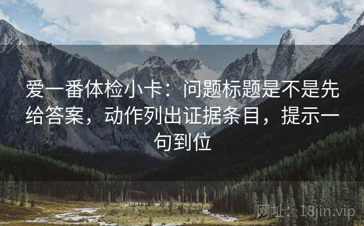 爱一番体检小卡:问题标题是不是先给答案,动作列出证据条目,提示一句到位 爱一番体检小卡:问题标题是不是先给答案,动作列出证据条目,提示一句到位