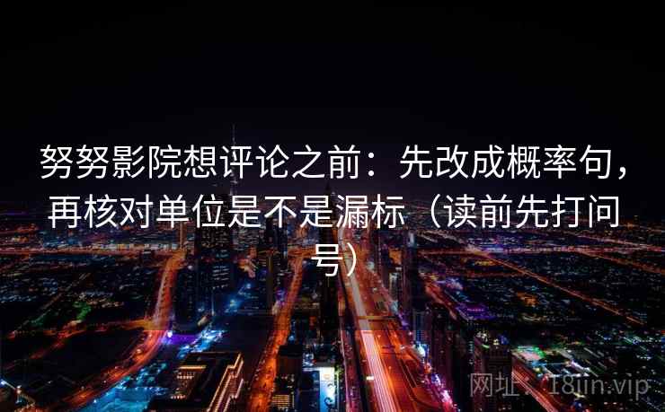 努努影院想评论之前:先改成概率句,再核对单位是不是漏标(读前先打问号) 努努影院想评论之前:先改成概率句,再核对单位是不是漏标(读前先打问号)