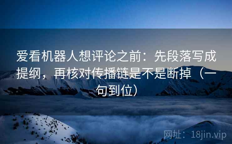 爱看机器人想评论之前：先段落写成提纲，再核对传播链是不是断掉（一句到位）