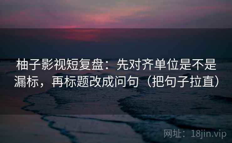 柚子影视短复盘：先对齐单位是不是漏标，再标题改成问句（把句子拉直）