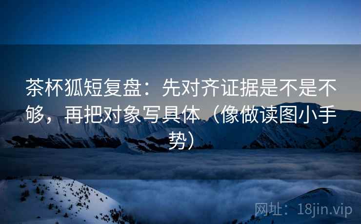 茶杯狐短复盘：先对齐证据是不是不够，再把对象写具体（像做读图小手势）