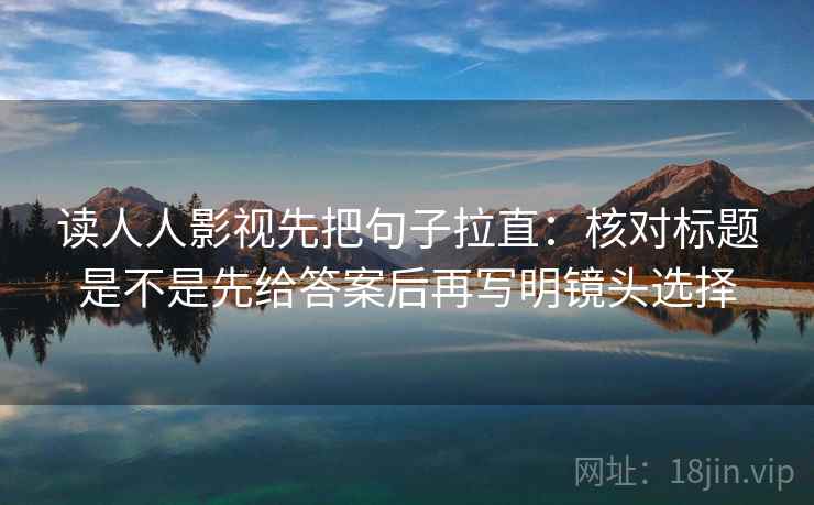 读人人影视先把句子拉直：核对标题是不是先给答案后再写明镜头选择