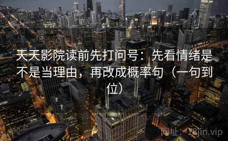 天天影院读前先打问号:先看情绪是不是当理由,再改成概率句(一句到位) 天天影院读前先打问号:先看情绪是不是当理由,再改成概率句(一句到位)