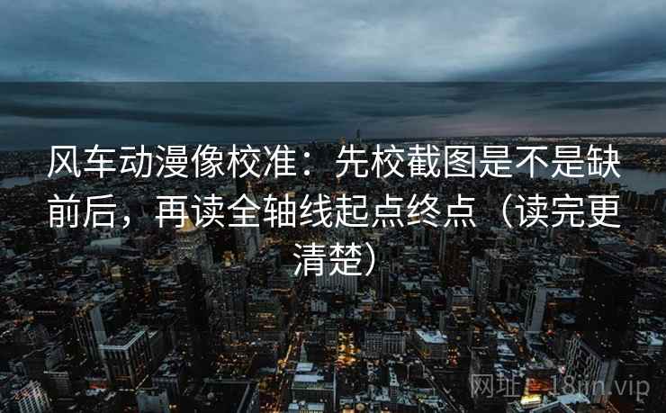 风车动漫像校准：先校截图是不是缺前后，再读全轴线起点终点（读完更清楚）