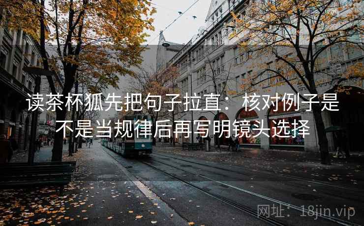 读茶杯狐先把句子拉直:核对例子是不是当规律后再写明镜头选择 读茶杯狐先把句子拉直:核对例子是不是当规律后再写明镜头选择