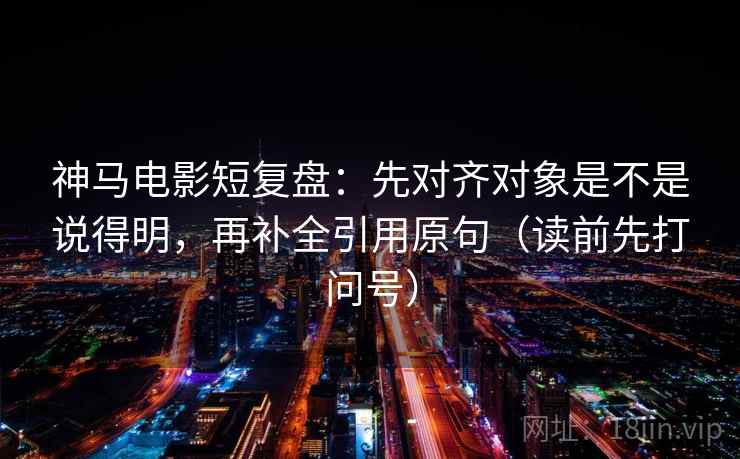 神马电影短复盘：先对齐对象是不是说得明，再补全引用原句（读前先打问号）