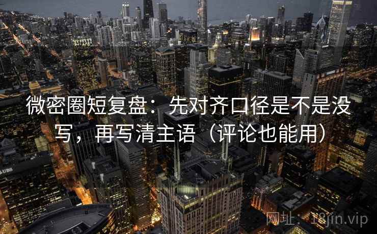微密圈短复盘：先对齐口径是不是没写，再写清主语（评论也能用）