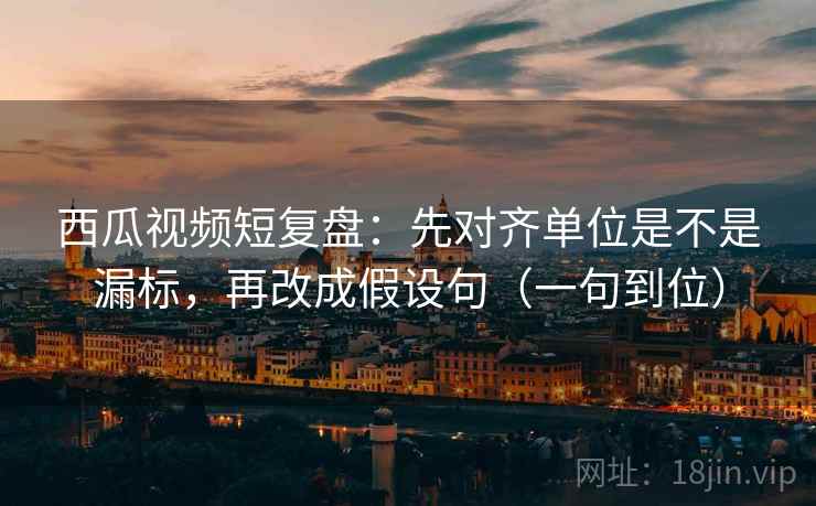 西瓜视频短复盘：先对齐单位是不是漏标，再改成假设句（一句到位）
